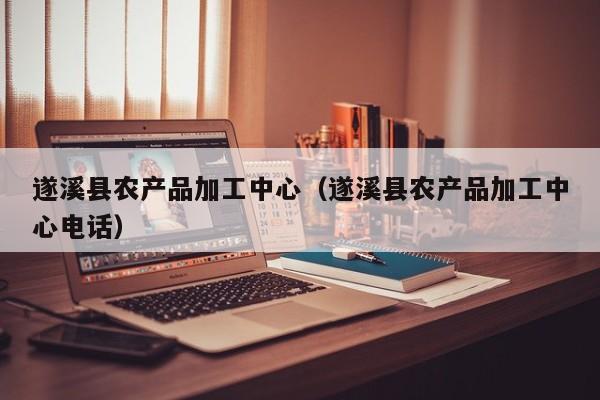 云开·全站APPLY体育官方平台-遂溪县农产品加工中心（遂溪县农产品加工中心电话）